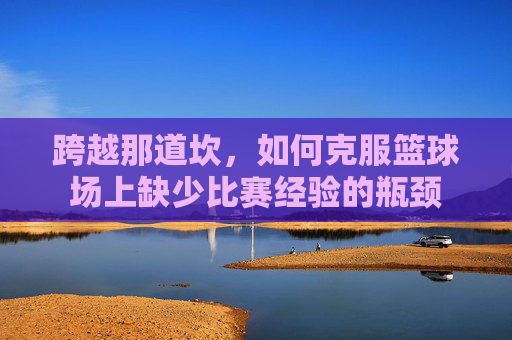 跨越那道坎,如何克服篮球场上缺少比赛经验的瓶颈