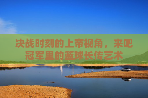 决战时刻的上帝视角,来吧冠军里的篮球长传艺术