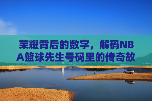 荣耀背后的数字,解码NBA篮球先生号码里的传奇故事