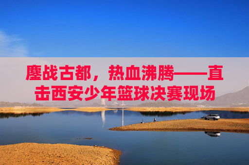 鏖战古都，热血沸腾——直击西安少年篮球决赛现场