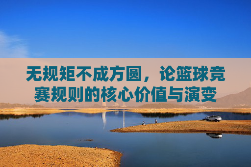 无规矩不成方圆,论篮球竞赛规则的核心价值与演变