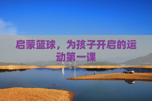 启蒙篮球,为孩子开启的运动第一课
