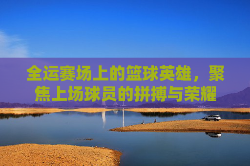 全运赛场上的篮球英雄，聚焦上场球员的拼搏与荣耀