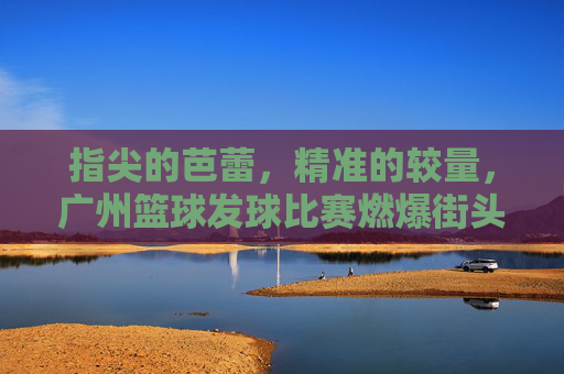 指尖的芭蕾，精准的较量，广州篮球发球比赛燃爆街头