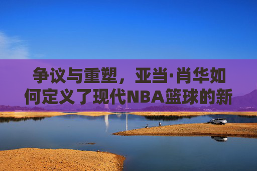 争议与重塑，亚当·肖华如何定义了现代NBA篮球的新时代