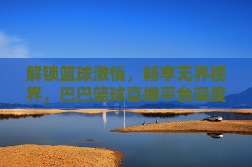解锁篮球激情,畅享无界视界,巴巴篮球直播平台深度体验评测