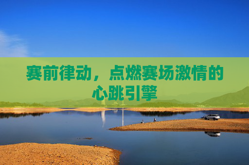 赛前律动，点燃赛场激情的心跳引擎
