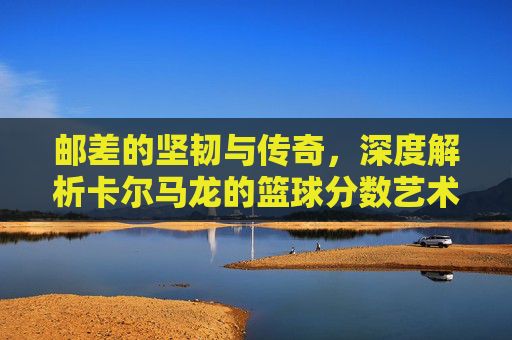邮差的坚韧与传奇,深度解析卡尔马龙的篮球分数艺术