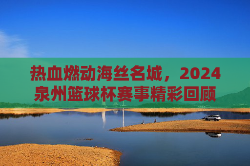 热血燃动海丝名城,2024泉州篮球杯赛事精彩回顾