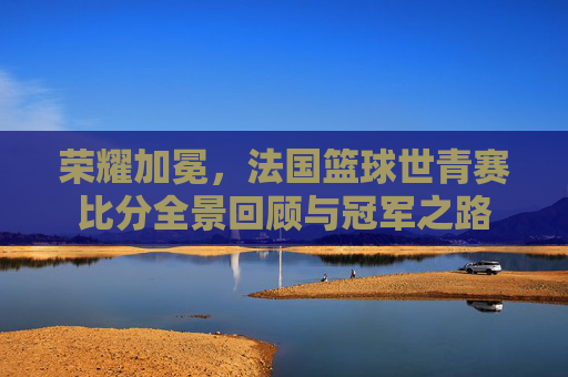 荣耀加冕,法国篮球世青赛比分全景回顾与冠军之路