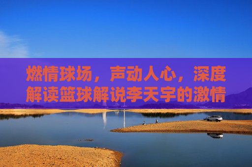 燃情球场,声动人心,深度解读篮球解说李天宇的激情与专业
