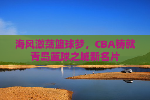 海风激荡篮球梦，CBA铸就青岛篮球之城新名片