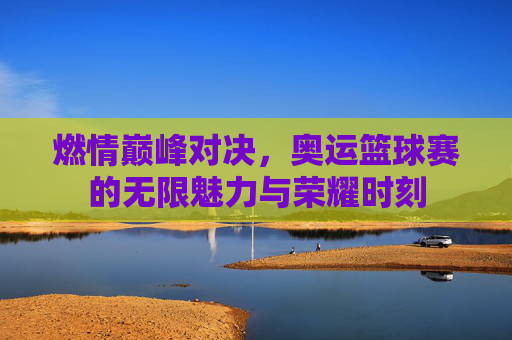 燃情巅峰对决,奥运篮球赛的无限魅力与荣耀时刻