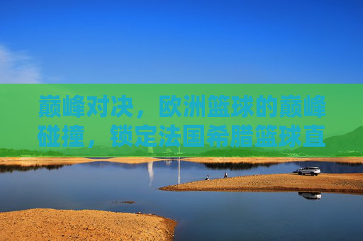 巅峰对决,欧洲篮球的巅峰碰撞,锁定法国希腊篮球直播,见证宿命之战