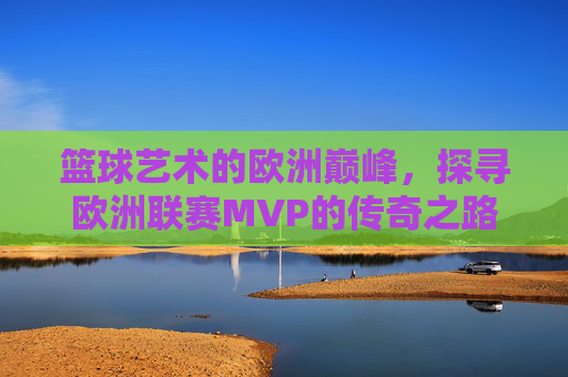 篮球艺术的欧洲巅峰,探寻欧洲联赛MVP的传奇之路