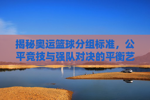 揭秘奥运篮球分组标准,公平竞技与强队对决的平衡艺术