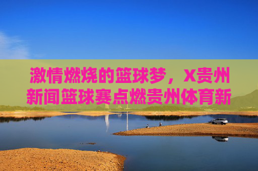 激情燃烧的篮球梦,X贵州新闻篮球赛点燃贵州体育新活力