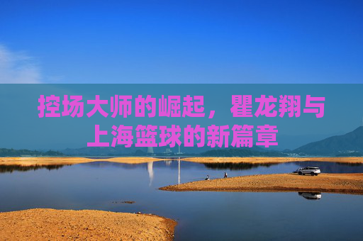 控场大师的崛起，瞿龙翔与上海篮球的新篇章