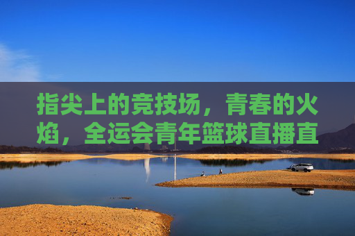 指尖上的竞技场，青春的火焰，全运会青年篮球直播直击