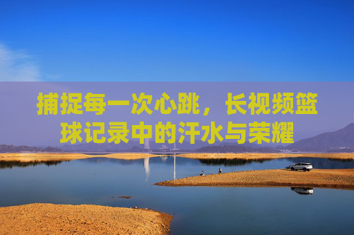 捕捉每一次心跳，长视频篮球记录中的汗水与荣耀