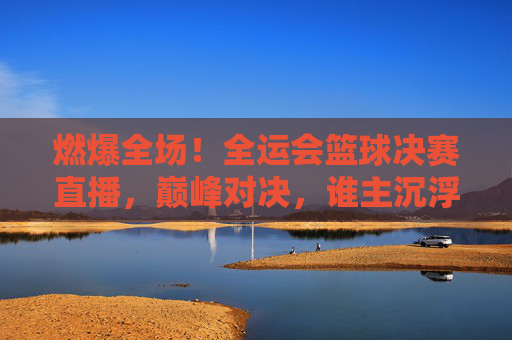 燃爆全场！全运会篮球决赛直播，巅峰对决，谁主沉浮？