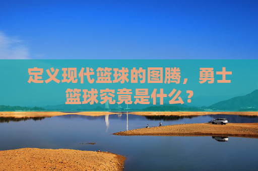 定义现代篮球的图腾，勇士篮球究竟是什么？