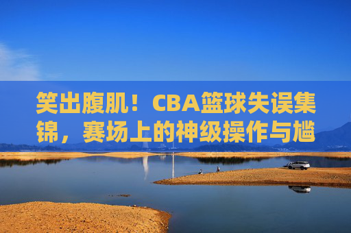 笑出腹肌！CBA篮球失误集锦，赛场上的神级操作与尴尬瞬间