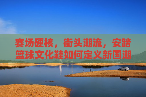 赛场硬核，街头潮流，安踏篮球文化鞋如何定义新国潮