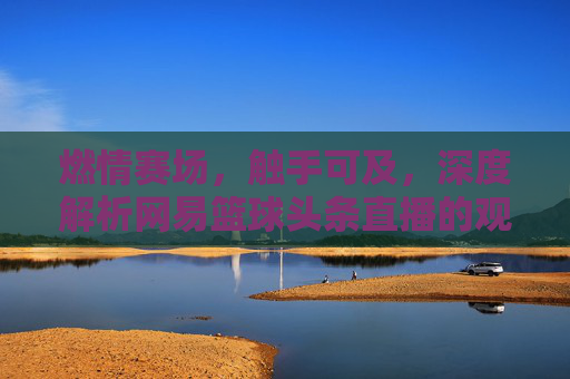 燃情赛场，触手可及，深度解析网易篮球头条直播的观赛新体验