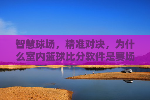 智慧球场,精准对决,为什么室内篮球比分软件是赛场标配?