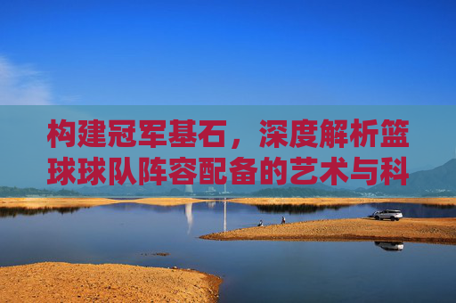 构建冠军基石,深度解析篮球球队阵容配备的艺术与科学