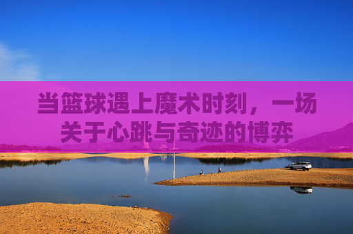 当篮球遇上魔术时刻,一场关于心跳与奇迹的博弈