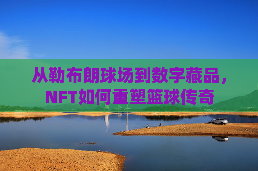 从勒布朗球场到数字藏品,NFT如何重塑篮球传奇