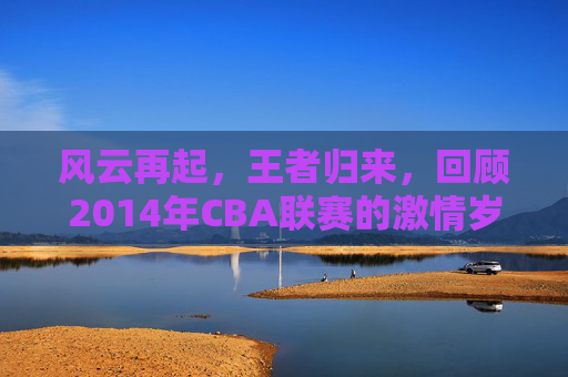 风云再起,王者归来,回顾2014年CBA联赛的激情岁月