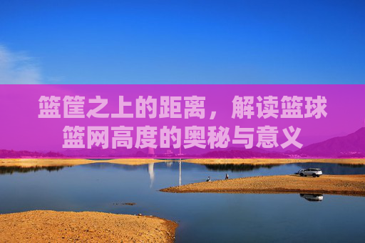 篮筐之上的距离，解读篮球篮网高度的奥秘与意义