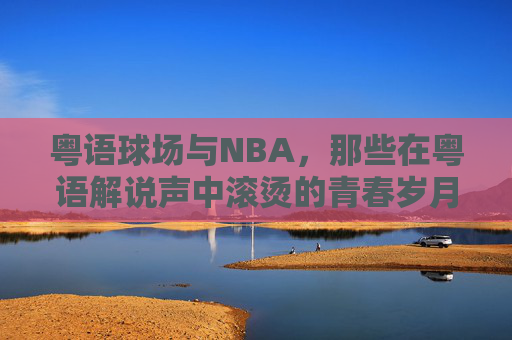 粤语球场与NBA,那些在粤语解说声中滚烫的青春岁月