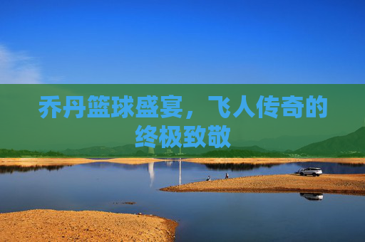 乔丹篮球盛宴,飞人传奇的终极致敬