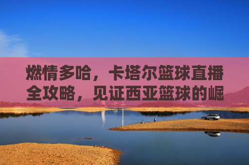 燃情多哈，卡塔尔篮球直播全攻略，见证西亚篮球的崛起