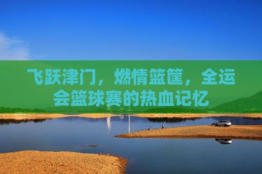 飞跃津门，燃情篮筐，全运会篮球赛的热血记忆