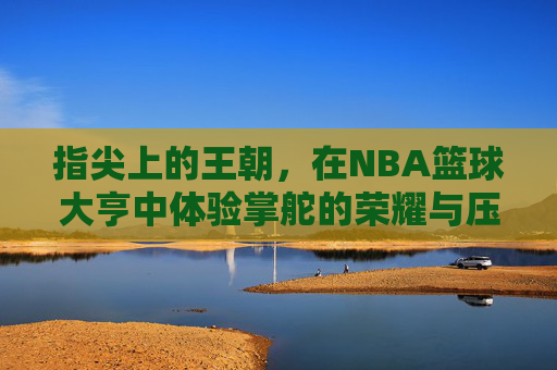 指尖上的王朝，在NBA篮球大亨中体验掌舵的荣耀与压力