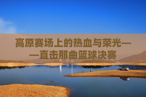 高原赛场上的热血与荣光——直击那曲篮球决赛