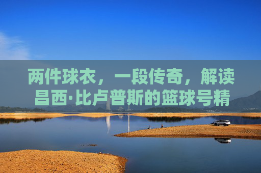 两件球衣，一段传奇，解读昌西·比卢普斯的篮球号精神