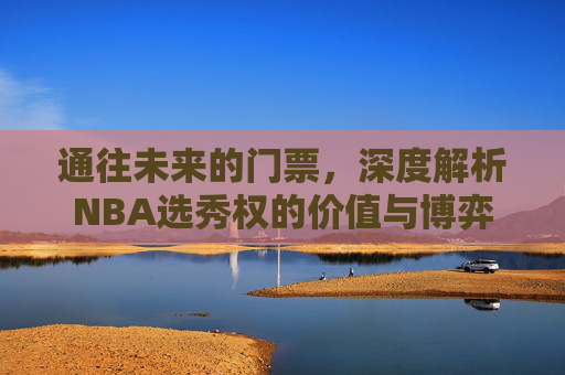 通往未来的门票,深度解析NBA选秀权的价值与博弈