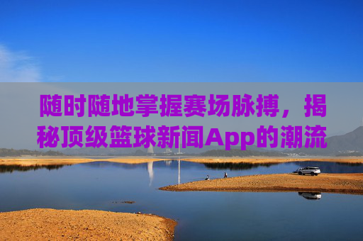 随时随地掌握赛场脉搏,揭秘顶级篮球新闻App的潮流与价值