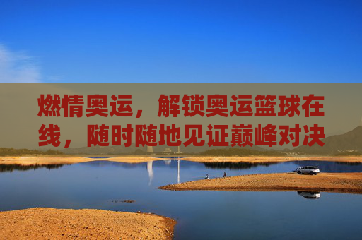 燃情奥运,解锁奥运篮球在线,随时随地见证巅峰对决