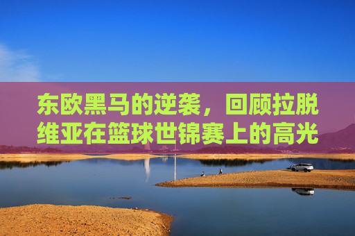东欧黑马的逆袭,回顾拉脱维亚在篮球世锦赛上的高光时刻