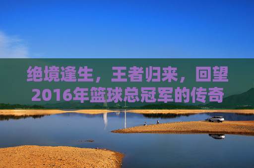 绝境逢生,王者归来,回望2016年篮球总冠军的传奇时刻