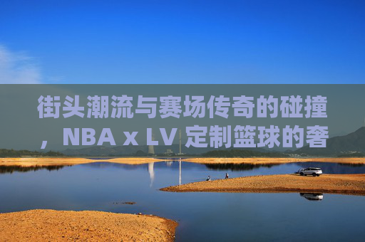 街头潮流与赛场传奇的碰撞,NBA x LV 定制篮球的奢华盛宴