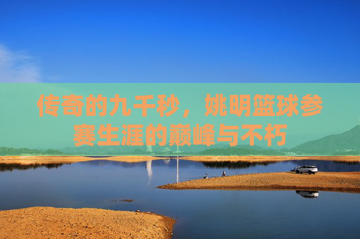 传奇的九千秒,姚明篮球参赛生涯的巅峰与不朽