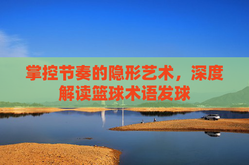 掌控节奏的隐形艺术，深度解读篮球术语发球